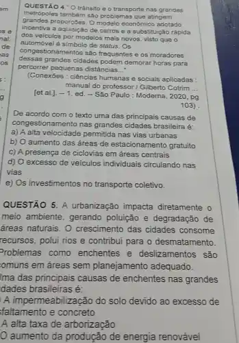 QUESTÃO 4.''0 trânsito e o transporte nas grandes
metrópoles também são problemas que atingem
grandes proporçōes. 0 modelo econômico adotado
incentiva a de carros e a substituição rápida
dos veículos por modelos mais novos, visto que o
automóvel é simbolo de status . Os
congestionamentos são frequentes e os moradores
dessas grandes cidades podem demorar horas para
percorrer pequenas distâncias __
(Conexōes : ciências humanas e sociais aplicadas :
manual do professor I Gilberto Cotrim __
[et al.]. -1
ed. - São Paulo : Moderna, 2020 , pg
103)
De acordo com o texto uma das principais causas de
congestionamento nas grandes cidades brasileira é:
a) A alta velocidade permitida nas vias urbanas
b) O aumento das áreas de estacionamento gratuito
C) A presença de ciclovias em áreas centrais
d) O excesso de veículos individuais circulando nas
vias
e) Os investimentos no transporte coletivo.
QUESTÃO 5 A urbanização impacta diretamente o
meio ambiente ,gerando poluição e degradação de
áreas naturais . O crescimento das cidades consome
recursos, polui rios e contribui para o desmatamento
Problemas como enchentes e deslizamentos , são
omuns em áreas sem planejamento adequado.
Ima das principais causas de enchentes nas grandes
idades brasileiras é:
A impermeabiliza cão do solo devido ao excesso de
faltamento e concreto