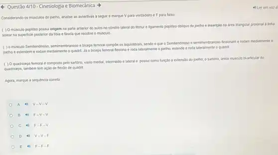 Questão 4/10 -Cinesiologia e Biomecânica
Considerando os musculos do joelho, analise as assertivas a seguire marque V para verdadeiro e F para falso:
( ) Omúsculo popliteo possui origem na parte anterior do sulco no condilo lateral do femur e ligamento popliteo collquo do joelho e inserção na area triangular proximal a linha
na superficle posterior da tibla e fascia que recobre o musculo.
( ) 0 musculo Semitendinoso semimembranoso e biceps femoral compoe os isquiotiblais, sendo o que o Semitendinoso e semimembranoso fexioname rodam medialmente o
joelho e estendem e rodam medialmente o quadril.Ja o biceps femoral flexiona e roda lateralmente o joelho, estende e roda lateralmente o quadri
( ) Quadriceps femoral e composto pelo sartorio, vasto medial, intermedio e lateral e possul como função a extensão do joelho; 0 sartorio, Gnico musculo bi-articular do
quadriceps, tamberm tem açalo de flexǎo de quadril.
Agora, marque a sequéncia correta
A 4) V-V-V
B 4) F -V-
C 4) F -F.
D 4)-V-
E 4) F-F-F
4) Ler em vor a