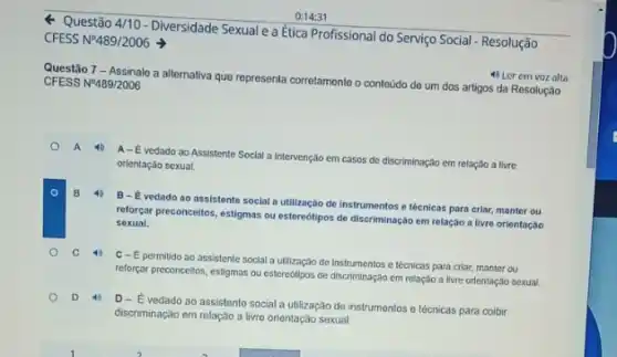 Questão 4/10-Diversidade Sexuale a Ética Profissional do Serviço Social - Resolução
CFESS N9489/2006
Questão 7 - Assinale a alternaliva que representa corretament o conteúdo de um dos artigos da Resolução
CFESS NP489/2006
4) Ler em voz alta
A-E vedado ao Assistente Social a Intervenção em casos de discriminação em relação a livre
orlentação sexual.
B
B-Evedado ao assistente social a utilização de instrumentos e técnicas para criar, manter ou
reforgar preconceitos, estigmas ou estereótipos de discriminação em relação a livre orientação
sexual.
C
C-E permitido ao assistente social a utilização de Instrumentos e lécnicas para criar, manter ou
reforçar preconcellos, estigmas ou estereótipos de discriminação em relação a livre orlentaçãc sexual.
D
D-E vedado ao assistento social a utilização de instrumentos e técnicas para colbir
discriminação em relação a livre orientação sexual