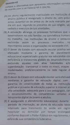 Questão 42
Indique a alternativa que apresenta informações correta
de acordo com a Lei Federal Ne
9.394/96
(A) Ao aluno regularmente matriculado em instituição d
ensino pública é assegurado o direito de , sem prévi
aviso, ausentar-se de prova ou de aula marcada par
dia em que, segundo os preceitos de sua religião, sej
vedado o exercicio de tais atividades.
(B) A educação abrange os processos formativos que s
desenvolvem na vida familiar, na convivência human
no trabalho, nas instituições de ensino e pesquis
excluindo assim os processos realizados no
movimentos sociais e organizações da sociedade civil.
(C) 0 dever do Estado com educação escolar pública ser
efetivado mediante a garantia de atendiment
educacional especializado gratuito aos educandos cor
deficiência e transtornos globais do desenvolvimentc
excluindo aqueles com altas habilidades e/o
superdotação- transversal a todos os niveis etapas
modalidades preferencialmente na rede regular d
ensino.
(D) 0 dever do Estado com educação escolar será efetivad
mediante a garantia de educação digital, com
garantia de conectividade de todas as instituiçõe
públicas e privadas de educação superior à internet er
alta velocidade, adequada para o uso pedagógico , cor
- desenvolvimento de competências voltadas a
letramento digital de jovens e adultos.
(E) É assegurado - atendimento educacional durante
periodo de internação, ao aluno da educação básic
internado para tratamento de saúde em regim
hospitalar ou domicillar por tempo prolonged