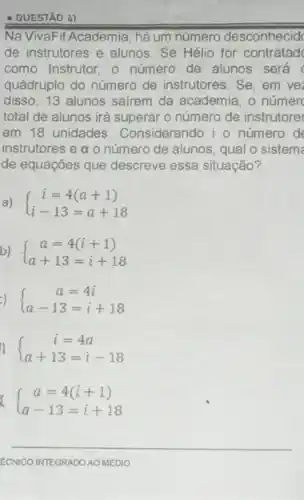 - QUESTÃO 47
Na VivaFit Academia há um número desconhecid
de instrutores e alunos Se Hélio for contratad
como Instrutor, o número de alunos será
quádruplo do número de instrutores. Se, em vez
disso, 13 alunos sairem da academia, o númer
total de alunos irá superar o número de instrutores
em 18 unidades Considerando i o número de
instrutores e a o número de alunos, qual o sistem
de equações que descreve essa situação?
a)  ) i=4(a+1) i-13=a+18 
b)  ) a=4(i+1) a+13=i+18 
 ) a=4i a-13=i+18 
 ) i=4a a+13=i-18 
 ) a=4(i+1) a-13=i+18 
__
ECNICO INTEGRADO AO MEDIO