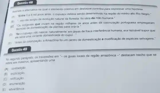 Questão 48
Assinale a alternativa na qual o elemento coesivo em destaque contribui para expressar uma hipótese.
(A) "Entre 5 e8 mil anos atrás, 0 cupuaçu estava sendo desenvolvido na região do médio-alto Rio Negro."
(B) :..ela nâo surgiu da evolução natural da floresta: foi obra da mão humana."
(a) "Os indigenas dest viviam na região milhares de anos antes da colonização portuguesa empregaram
técnicas de domesticação de plantas para criá-la.
(D) "Se o cupuacu não nascia 'naturalmente' em áreas de fraca interferência humana era razoável supor que
ele seria uma variante domesticada do cupui..."
(E) "Antes da colonização, a Amazônia foi um centro de domesticação e modificação de espécies selvagens."
Questão 49
No segundo parágrafo os travessões em "-os guias locais da região amazônica -" destacam trecho que se
refere aos mateiros apresentando uma
(A) contradição
(B)explicação.
(C)retificação.
(D)enumeração
(E)advertência.