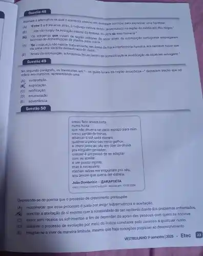 Questão 48
Assinale a alternativa na qual o elemento coesivo em destaque contribui para expressar uma hipótese.
(A) "Entre 5 e 8 mil anos atrás, 0 cupuaçu estava sendo desenvolvido na região do médio-alto Rio Negro."
(B) "...ela não surgiu da evolução natural da floresta: foi obra da mão humana."
es "Os indigenas que ViViam na região milhares de anos antes da colonização portuguesa empregaram
técnicas de domesticação de plantas para criá-la."
(D) "Se O cupuaçu não nascia 'naturalmente em áreas de fraca interferência humana, era razoável supor que
ele seria uma variante domesticada do cupuí..." __
(E) "Antes da colonização , a Amazônia foi um ce
centro ro de domesticação e modificação de espécies selvagens."
Questão 49
No segundo parágrafo . OS travessões em ''-os guias locais da região amazônica -" destacam trecho que se
refere aos mateiros , apresentando uma
(A)contradição.
explicação.
(C)retificação.
(D)enumeração.
(E)advertência.
cresci feito árvore torta
numa horta
que não deveria ter dado espaço para mim.
cresci perdendo folhas,
alcancei o sol cedo demais,
queimei a ponta dos meus galhos,
e choro junto ao céu em dias de chuva
pra ninguém perceber.
crescer é um pouco de se adaptar
com se aceitar.
é um pouco injusto,
mas é necessário.
minhas raizes me empurram pro céu,
sou árvore que queria ser estrela.
João Doederlein .@AKAPOETA
<https://tinyurl.com/47zu6p23>Acesso em: 13 .09.2024
Depreende -se do poema que o processo de crescimento pressupōe
(A)reconhecer que esse processo é justo por exigir subserviência e aceitação.
conciliar a aceitação de si mesmo com a necessidade de ser resiliente diante dos problemas enfrentados.
(C) expor sem receios os sofrimentos a fim de depender do apoio das pessoas com quem se convive.
(D)acelerar o processo de evolução por meio da busca constante pelo sucesso a qualquer custo.
(E)resignar-se a viver de maneira limitada mesmo que haja condições propícias ao desenvolvimento.