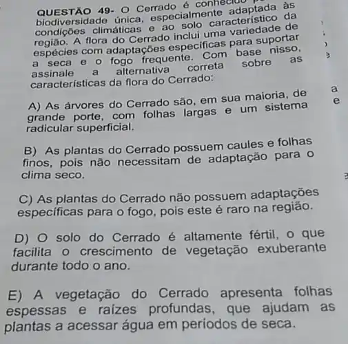 QUESTÃO 49- 0 Cerrado é conhecide
iversidade única especialme
climáticas e ao cialme característico da
A flora do Cerrado inclui uma
espécies com adaptações especificas para suportar
a seca e 0 frequente. Com base as
assinale alternativa
correta
sobre
características da flora do Cerrado:
A) As árvores do Cerrado são, em sua maioria, de
grande porte, com folhas largas e um sistema
radicular superficial.
B) As plantas do Cerrado possuem caules e folhas
finos, pois não necessitam de adaptação para 0
clima seco.
C) As plantas do Cerrado não possuem adaptações
especificas para o fogo, pois este é raro na região.
D) 0 solo do Cerrado é altamente fértil, o que
facilita o crescimento de vegetação exuberante
durante todo o ano.
E) A vegetação do Cerrado apresenta folhas