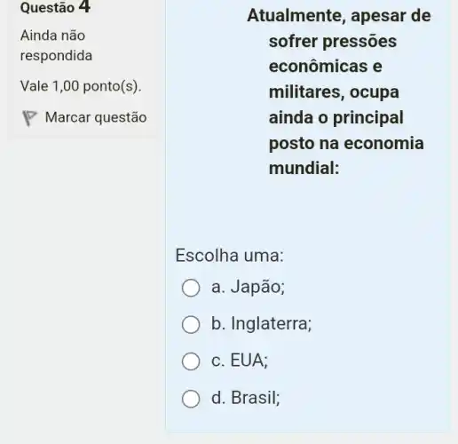 Questão 4
Atualmente, apesar de
sofrer pressões
econômicas e
militares, ocupa
ainda o principal
posto na economia
mundial:
Escolha uma:
a. Japão;
b. Inglaterra;
c. EUA;
d. Brasil;