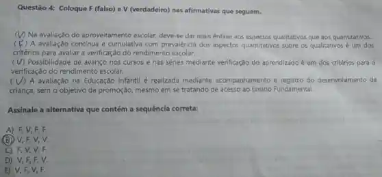 Questão 4:Coloque F (falso)ev (verdadeiro)nas afirmativas que seguem.
(V) Na avaliação do aproveitamento escolar deve-se dar mais ênfase aos aspectos qualitativos que aos quantitativos.
(F ( ) A avaliação contínua e cumulativa com prevalência dos aspectos quantitativos sobre os qualitativos é um dos
critérios para avaliar a verificação do rendimento escolar.
(V)Possibilidade de avanço nos cursos e nas séries mediante verificação do aprendizado é um dos critérios para a
verificação do rendimento escolar.
( V) A avaliação na Educação Infantil é realizada mediante acompanhamento e registro do desenvolvimento da
criança , sem o objetivo da promoção mesmo em se tratando de acesso ao Ensino Fundamental.
Assinale a alternativa que contém a sequência correta:
A) F, V , E, F.
(B) V, F , V. V.
C) F, V , V. F.
D) V,F .EV
E) V, F , V, F.