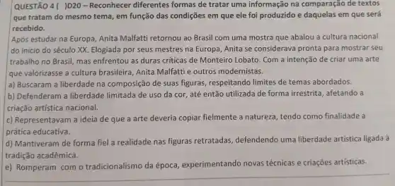 QUESTÃO 4()D20 -Reconhecer diferentes formas de tratar uma informação na comparação de textos
que tratam do mesmo tema , em função das condições em que ele foi produzido e daquelas em que será
recebido.
Após estudar na Europa , Anita Malfatti retornou ao Brasil com uma mostra que abalou a cultura nacional
do início do século xx Elogiada por seus mestres ina Europa , Anita se considerava pronta para mostrar seu
trabalho no Brasil .mas enfrentou as duras críticas de Monteiro Lobato .Com a intenção de criar uma arte
que valorizasse a cultura brasileira , Anita Malfatti e outros modernistas.
a)Buscaram I a liberdade na composição de suas figuras , respeitando limites de temas abordados.
b)Defenderam a liberdade limitada de uso da cor , até então utilizada de forma irrestrita ,afetando a
criação artística nacional.
c)Representavan a ideia de que a arte deveria copiar fielmente a natureza , tendo como finalidade a
prática educativa.
d)Mantiveram de forma fiel a realidade nas figuras retratadas , defendendo uma liberdade artística ligada à
tradição acadêmica.
e)Romperam com o tradicionalismo da época experimentando novas técnicas e criações artísticas.