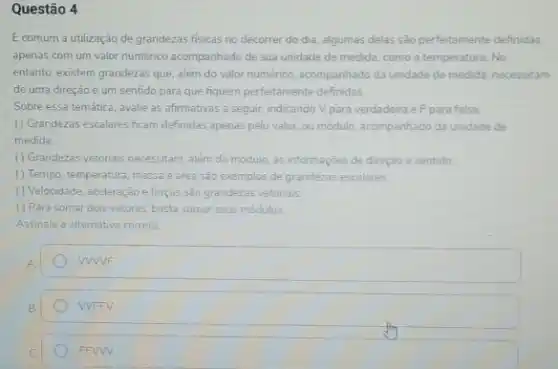 Questão 4
E comum a utilização de grandezas fisicas no decorrer do dia, algumas delas são perfeitamente definidas
apenas com um valor numérico acompanhado de sua unidade de medida, como a temperatura. No
entanto, existem grandezas que além do valor numérico acompanhado da unidade de medida, necessitam
de uma direção e um sentido para que fiquem perfeitamente definidas.
Sobre essa temática, avalie as afirmativas a seguir indicando V para verdadeira e F para falsa
() Grandezas escalares ficam definidas apenas pelo valor.ou módulo, acompanhado da unidade de
medida
() Grandezas vetonais necessitam além do módulo, as informaçōes de direção e sentido
() Tempo, temperatura, massa e area são exemplos de grandezas escalares
() Velocidade, aceleraçèo e forças sào grandezas vetoriais
() Para somar dois vetores, basta somar seus modulos
Assinale a alternativa correta
WWF
WFFV
FFWW