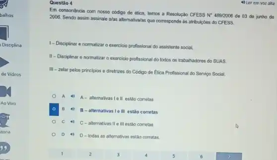 Questão 4
Em consonǎncia com nosso código de ética, temos a Resolução CFESS N 489/2006 de 03 de junho de
2006. Sendo assim assinale alas allernativa/as que corresponde ás atribuipbes do CFESS.
1- Disciplinar e normatizar o exercicio profissional do assistente social,
II- Disciplinar e normatizar o exercicio profissional do todos os trabalhadores do SUAS.
III - zelar pelos principios e diretrizes do Código de Etica Profissional do Serviço Social.
A
A- alternativas I ell estão corretas
B 40 B-alternativas le III estão corretas
C 40
C-alternativas II e III estão corretas
D D-todas as allernativas estão corretas.
4) Ler em voz alta