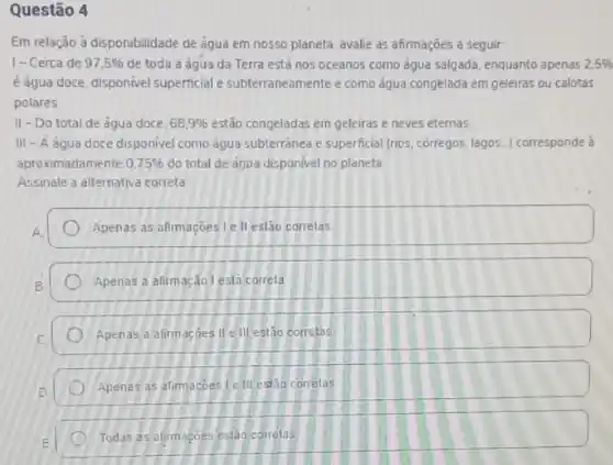 Questão 4
Em relação à disponibilidade de água em nosso planeta, avalie as afirmações a seguir:
1- Cerca de 97,5%  de toda a água da Terra está nos oceanos como água salgada enquanto apenas 2.5% 
é água doce, disponivel superficial e subterraneamente e como água congelada em geleiras ou calotas
polares
II - Do total de água doce. 68,9%  estão congeladas em geleiras e neves eternas
III - A água doce disponivel como agua subterranea e superficial (rios corregos, lagos...) corresponde a
aproximadamente 0.75%  do total de agua disponivel no planeta
Assinale a alternativa correta.
Apenas as afirmaçoes le II eslão correlas
Apenas a afirmação lesta correla
Apenas a alirmaçōes IIe III estão correlas
Apenas as afimagoes le III estão correlas
Todas as alirmaçoes eslão correlas