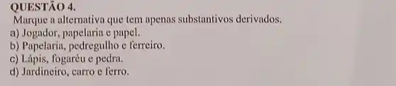 QUESTÃO 4.
Marque a alternativa que tem apenas substantivos derivados.
a) Jogador, papelaria c papel.
b) Papelaria pedregulho e ferreiro.
c) Lápis, fogaréu e pedra.
d) Jardineiro, carro c ferro.