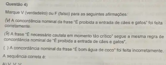 Questão 4)
Marque V (verdadeiro) ou F (falso) para as seguintes afirmações:
(1) A concordância nominal da frase "E proibida a entrada de caes e gatos" foi feita
corretamente.
frase "E necessánio cautela em momento tão critico 'segue a mesma regra de
concordância nominal de proibida a entrada de caes e gatos".
( ) A concordância nominal da frase "E bom água de coco" foi feita incorretamente.
A sequência correta é:
AVVV