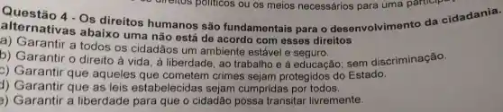 Questão 4-Os direitos humanos são fundamentais para o desenvolvimento da cidadania.
alternativas abaixo uma não está de acordo com esses direitos
a)Garantir a todos os cidadãos um ambiente estável e
b)Garantir . 0 direito à vida , à liberdade , ao trabalho e à educação : sem discriminação.
c) Garantir que aqueles que cometem crimes sejam protegidos do Estado.
d) Garantir que as leis estabelecida s sejam cumpridas por todos.
3)Garantir a liberdade para que o cidadão possa transitar livremente.