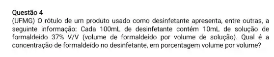 Questão 4
(UFMG) O rótulo de um produto usado como desinfetante apresenta, entre outras, a
seguinte informação: Cada 100mL de desinfetante : contém 10mL de solução de
formaldeído 37% V/V (volume de formaldeído por volume de solução). Qual é a
concentração de formaldeído no desinfetante, em porcentagen volume por volume?