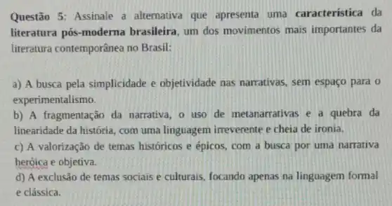 Questão 5: Assinale a alternativa que apresenta uma característica da
literatura pós -moderna brasileira um dos movimentos mais importantes da
literatura contemporânea no Brasil:
a) A busca pela simplicidade e objetividade nas narrativas, sem espaço para o
experimentalismo.
b) A fragmentação da narrativa, o uso de metanarrativas e a quebra da
linearidade da história com uma linguagem irreverente e cheia de ironia.
c) A valorização de temas históricos e épicos, com a busca por uma narrativa
heróica e objetiva.
d) A exclusão de temas sociais e culturais focando apenas na linguagem formal
e clássica.