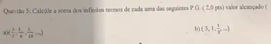 Questão 5: Calcule a soma dos infinitos termos de cada uma das seguintes P.G. (2 ,0 pts) valor alcançado (
a ((1)/(2),(1)/(6),(1)/(18)ldots )
b) (3,1,(1)/(3),ldots )