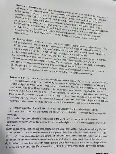 Questão 5. In an effort to reduce traffic congestion and environmental pollution the city council of
Urbanopolis has a new policy that restricts the use of private vehicles in the city center.
Citizens are encouraged to use public transportation, bicycles, or to walk. As part of a public
awareness campaign, a pamphlet has been distributed which includes the following excerpt:
'Residents must reconsider their commuting habits. You may find that public transit offers a
relaxing alternative to the stress of driving If you can cycle safely, you might discover the additional
health benefits. All citizens should contribute to making our city a cleaner, more livable place.'
Analyze the use of modal verbs in the excerpt and determine how they function to express
obligation, possibility.ability, and advice within the context of urban planning and civic
responsibility.
(A) The modal verbs 'must,"may,"can," and "should" in the pamphlet express obligation,possibility,
ability, and advice , respectively, to encourage residents to change their commuting behaviors.
(B) The modal verbs 'must,"may,"can," and "should" in the pamphlet are used interchangeably to
suggest different ways to commute without emphasizing any specific aspect.
(C) The modal verbs 'must,"may,"can," and "should" in the pamphlet are primarily used to express
the residents preference for transportation methods ,rather than obligation or advice.
(D) In the pamphlet ,the modal verbs'must,"may,"can," and 'should 'serve to legally mandate the
residents of Urbanopolis to use only bicycles and public transit for commuting.
(E) The pamphlet uses the modal verbs'must,"may,"can," and'should to indicate that residents
have no choice but to abandon their cars and use public transportation exclusively.
Questão 6. In the context of environmental conservation, the use of modal verbs becomes crucial in
expressing necessity duty, and possibility. For instance, the verb'must is employed to indicate a
strong obligation,while'should' implies a recommendation Consider the passage from a scientific
journal advocating for the preservation of a unique ecosystem: "In order to protect the delicate
balance of the Coral Reef, visitors
__
(must / should/can)adhere to the guidelines of not touching
the marine life, as even the slightest disturbance
__
(can / may / must) cause irreversible damage.
Based on the function of modal verbs and the provided context,select the most appropriate options
to complete the sentences, ensuring precision in the expression of obligation and likelihood.
(A) In order to protect the delicate balance of the Coral Reef, visitors should adhere to the
guidelines of not touching the marine life as even the slightest disturbance can cause irreversible
damage.
(B) In order to protect the delicate balance of the Coral Reef, visitors should adhere to the
guidelines of not touching the marine life as even the slightest disturbance must cause irreversible
damage.
(C) In order to protect the delicate balance of the Coral Reef, visitors may adhere to the guidelines
of not touching the marine life, as even the slightest disturbance should cause irreversible damage.
(D) In order to protect the delicate balance of the Coral Reef, visitors can adhere to the guidelines of
not touching the marine life, as even the slightest disturbance may cause irreversible damage.
(E) In order to protect the delicate balance of the Coral Reef, visitors must adhere to the guidelines
of not touching the marine life, as even the slightest disturbance may cause irreversible damage.