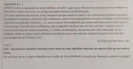 QUESTÃO 5 ( )
(ENEM) Sobre a exposição de Anita Malfatti em 1917, que muito influenciaria a Semana de Arte Moderna,
Monteiro Lobato escreveu, em artigo intitulado Paranoia ou Mistificação:
"Há duas espécies de artistas. Uma composta dos que veem as coisas e em consequência fazem arte pura,
guardados os eternos ritmos da vida, e adotados, para a concretização das emoções estéticas, os processos
clássicos dos grandes mestres. () A outra espécie é formada dos que veem anormalmente a natureza e a
interpretam à luz das teorias efêmeras, sob a sugestão estrábica das escolas rebeldes , surgidas cá e lá
como furúnculos da cultura excessiva. () Estas considerações são provocadas pela exposição da sra.
Malfatti, onde se notam acentuadíssimas tendencias para uma atitude estética forçada no sentido das
extravagâncias de Picasso e cia."
(O Diário de São Paulo, dez.
1917.)
D21-Reconhecer posiçōes distintas entre duas ou mais opiniōes relativas ao mesmo fato ou ao mesmo
tema.
Em qual das obras a seguir identifica-se o estilo de Anita Malfatti criticado por Monteiro Lobato no artigo?