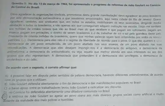 Questão 5: No dia 13 de março de 1964, foi apresentado o programa de reformas de João Goulart no Comício
da Central do Brasil:
Devo agradecer às organizaçōes sindicais promotoras desta grande manifestação devo agradecer ao povo brasileiro
por esta demonstração extraordinária a que assistimos emocionados, aqui nesta cidade do Rio de Janeiro. Quero
agradecer, também aos sindicatos que em todos os estados, mobilizaram os seus associados dirigindo minha
saudação a todos os brasileiros, e não apenas aos que conseguiram adquirir instrução nas escolas. Dirijo-me também
aos milhoes de irmãos nossos que são ao Brasil mais do que recebem e que pagam em sofrimento, pagam em
miséria, pagam em privaçōes, o direito de serem brasileiros e o de trabalhar de sol a sol pela grandeza deste país
Presidente de oitenta milhoes de brasileiros, quero que minhas palavras sejam bem entendidas por todos os nossos
patricios. (...)Democracia para eles não éo regime da liberdade de reunião para o povo. O que eles querem é uma
democracia de um povo emudecido,de um povo abafado nos seus anseios, de um povo abafado nas suas
reivindicações. A democracia que eles desejam impingir-nos é a democracia do antipovo, a democracia da
antirreforma, a democracia do antissindicato, ou seja, aquela que melhor atenda aos seus interesses ou aos dos
grupos que eles representam. A democracia que pretendem é a democracia dos privilégios, a democracia da
intolerância e do ódio.
De acordo com o exposto, é correto afirmar que:
A) é possivel falar em disputa pelos sentidos da palavra democracia havendo diferentes entendimentos, de acordo
com os grupos que a utilizam.
B) João Goulart defendia abertamente o fim da democracia e das manifestações populares no Brasil.
C o baixo apoio entre os trabalhadores levou João Goulart a radicalizar seu discurso.
D no Comício foi defendida abertamente uma ditadura comunista no Brasil.
E
a retórica de João Goulart ao apelar ao povo soava aos mais diversos grupos sociais como artificial e muito
distante da realidade dos mais pobres e humildes.