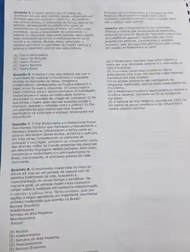 Questão 5 . O teatro sempre fol um reflexo da
sociedade em que está inserido sendo influenciado por
diversos aspectos culturais e históricos No contexto
dos estilos o diversidade de formas teatrais se
destaca apresentand , ao uma gama de
poss bilidades de expressão artistica. Em meio a essa
variedade , surge a necessidade de compreender e
analisar as diferentes linguagen:s teatrais , identificando
suas caracteristica ; unicas e contextua lizando-as no
tempo e no espaco . Através dessa apreciação, é
possivel a capacidade de estética e
ampliar 0 repertório dos espectadores.
(A) Teatro Participativo
(B) Teatro do Absurdo
(C) Teatro Musical
(D) Teatro Realista
(E) Teatro Épico
Questão 6. 0 teatro é uma arte milenar que tem a
capacidade de impactar e transformar a sociedade
através da expressão de ideias emoçōes e
problemáticas Considerando as teatrais e o
papel social do teatro , responda :1) Como o teatro
pode contribui r para o desenvolvimentc de habilidades
colaborativas e o senso de coietividade entre os
envolvidos no processo de criação de uma peça? 2) De
que forma o teatro pode abordar questōes sociais e
promover debates e reflexōes entre o público? 3)Cite
um exemplo de peca teatral que teve im pacto
significativo na sociedade e explique brevemente sua
importância.
Questão 7.O Pré -Modernismo eo foram
movimentos literários que marcaram profundamente a
literatura influenciando a forma como os
autores abordavam temas sociais , artísticos e culturais
em suas obras . Consideranc do os contextos de
produção e circulação , posicion e-se criticamente diante
das de mundo presentes nos discursos
em diferentes desses períodos . Além disso,
caracterize o modernismo e o pré -modernismo no
Brasil mencionando os principais autores de cada
movimento.
Questão 8 . 0 movimento modernista no início do
século XX marcou um período de ruptura com os
tradicionais da arte , buscando a
experimentaçã de novas formas e temáticas . De
maneira geral, os artistas modernistas m
refletir sobre a realidade em constante transformação
e valorizar a cultura local . Nesse contexto qual das
a apresenta um importante movimento
artístico modernista que ocorreu no Brasil?
Barroco Brasileiro
Academicismo
Semana de Arte Moderna
Neoclassicismo
Rococó
(A)Rococó
(B)Academicismo
(C Arte Moderna
(D)Neoclassicismo
(E)Barroco Brasileiro
co
Descreva como o Modernismo e a Semana de Arte
Moderna influenciar m a relação e
sociedade no Brasil e comente sobre a relação entre
arte e politica neste período.
Questão 10 . o Modernismo foi um movimento
artistico e cultural que revoluciono is expressōes
artísticas no inicio do buscando ruptura com
as tradições do passado e das novas
experiências estéticas Considerando - contexto
brasileiro,qual afirmações está correta
em relação ao Modernismo no país?
(A) 0 Modernismo brasileiro teve como a
busca por uma identidade nacional e a valorização da
cultura brasileira.
(B) Os artistas modernistas brasileiros não se
preocupavam com o uso das técnicas e dos materiais
inovadores em suas criaçōes.
(C) Os artistas não participaram da
modernista,apenas sendo expectadores do
movimento.
(D) 0 Modernismo brasileiro desconsiderol o folclore e
a cultura nacional mantendo-se fiel às tendências
europeias.
(E) A Semana de Arte ocorrida em 1922, foi
um evento de pouca relevância e não influenciou o
cenário artístico nacional.