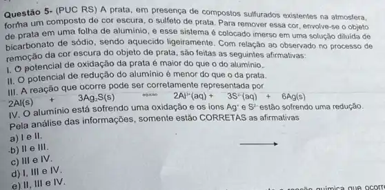 Questão 5- (PUC RS ) A prata, em presença de compostos sulfurados existentes na atmosfera,
forma um composto de cor escura, o sulfeto de prata. Para remover essa cor, envolve-se o objeto
de prata em uma folha de aluminio, e esse sistema é colocado imerso em uma solução diluída de
bicarbonato de sódio , sendo aquecido ligeiramente . Com relação ao observado no processo de
remoção da cor escura do objeto de prata , são feitas as seguintes afirmativas:
1. potencial de oxidação da prata é maior do que o do alumínio.
II. O potencial de redução do alumínio é menor do que o da prata.
III. A reação que ocorre pode ser corretamente representada por
2Al(s)+3Ag_(2)S(s)
aquoso 2Al^3+(aq)+3S^2-(aq)+6Ag(s)
IV. O aluminio está sofrendo uma oxidação e os ions Ag'e S*estão sofrendo uma redução.
Pela análise das informações, somente estão CORRETAS as afirmativas
a) le II.
__
b) II e
111
c) III e IV.
d) I, III e
IV
e) II, III e IV