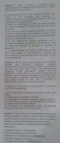 Questão 5: Sobre o Estado de Social.
implementado em diferentes nacoes capitalistas no século
XX, assinale o que for correto.
a) Fundamentava-se em uma doutrina econômica que
pregava a livre regulação dos mercados
consequentemente, a nào intervenção estatal nos assuntos
relacionados à produção material.
b) Surge como estratégia de reversão da crise económica
das primeiras décadas do século XX, por meio de politicas
anticiclicas.
c) As politicas de pleno emprego inspiradas no modelo
econômico proposto por John Maynard foram
estratégias comuns a todos os paises que implementaram
versoes do Estado de Bem-Estar.
d) Os altos investimentos públicos necessários para a
efetivação das politicas anticiclicas, foram obtidos por meio
da criação de impostos ou elevação de aliquotas já
existentes.
e) O desenvolvimento do Estado de Bem-Estar Social
gerou, nos paises de industrializaçã avançada, um
acirramento da concentração de renda nas mãos de uma
minoria privilegiada.
Questão 6: O Hip Hop é um movimento cultural juvenil
presente em diferentes metrópoles mundiais.
No final dos anos 1970, jovens afro-americanos e
Historicamente ele surgiu no bairro do Bronx nova-iorquino.
caribenhos tiveram participação decisiva em sua
constituição. A dança Break a arte visual materializada no
grafite e o rap como expressão poético -musical integraram-
se como parte do sistema cultural juvenil em construção.
(José Carlos Gomes da Silva. Arte e Educação: a
experiência do movimento Hip Hop paulistano.)
No Brasil, o movimento Hip Hop apareceu no inicio dos
anos 1990, representando:
a) as reivindicações da juventude de classe média negra
urbana.
b) a organização de gangues criminosas.
c) a articulação do movimento jovem com partidos políticos.
d) a partir da arte, denúncia das dificuldades da pobreza e
das práticas de discriminação étnica.
e) reivindicação de participação politica da juventude
moradora da periferia dos grandes centros
Questão 7: Após a Segunda Guerra Mundial os países do
sistema capitalista no Ocidente, como os Estados Unidos e
algumas nações da Europa, visando seu desenvolvimento,
adotaram medidas de promoção dos direitos sociais.
Essa forma de gestão e de organização do Estado foi
chamada de:
a.) Estado minimo ou neoliberalismo