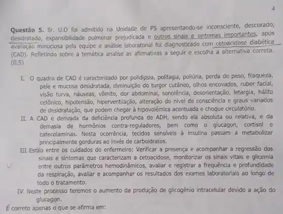 Questão 5. Sr. U.O foi admitido na Unidade de PS apresentando-se inconsciente descorado,
desidratado , expansibilidade pulmonar prejudicada e outros sinais e sintomas importantes,após
avaliação minuciosa pela equipe e análise laboratorial foi diagnosticado com cetoacidose diabética
(CAD). Refletindo sobre a temática analise as afirmativas a seguir e escolha a alternativa correta.
(0,5)
I. 0 quadro de CAD é caracterizado por polidipsia polifagia, poliúria , perda de peso , fraqueza,
pele e mucosa desidratada , diminuição do turgor cutâneo, olhos encovados, rubor facial,
visão turva, náuseas , vômito, dor abdominal, sonolência , desorientação letargia, hálito
cetônico, hipotensão , hiperventilação , alteração do nivel de consciência e graus variados
de desidratação, que podem chegar à hipovolêmica acentuada e choque circulatório.
II. A CAD é derivada da deficiência profunda de ADH, sendo ela absoluta ou relativa , e da
demasia de hormônios contra -reguladores, bem como o glucagon cortisol e
catecolaminas. Nesta ocorrência, tecidos sensiveis à insulina passam a metabolizar
principalmente gorduras ao invés de carboidratos.
III. Estão entre os cuidados do enfermeiro: Verificar a presença e acompanhar a regressão dos
sinais e sintomas que caracterizam a cetoacidose monitorizar os sinais vitais e glicemia
entre outros parâmetros hemodinâmicos , avaliar e registrar a frequência e profundidade
da respiração, avaliar e acompanhar os resultados dos exames laboratoriais ao longo de
todo o tratamento.
IV. Neste processo teremos o aumento da produção de glicogênio intracelular devido a ação do
glucagon.
É correto apenas o que se afirma em: