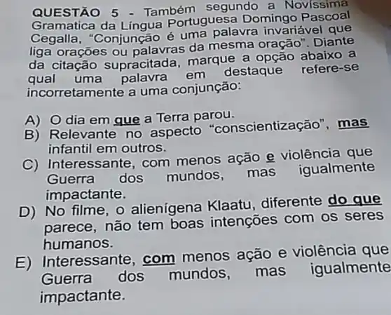 QUESTÃO 5 - Também segundo a Novissima
Gramatica da Lingua Portuguesa Domingo
Cegalla, "Conjunção é uma palavra invariável que
liga orações ou palavras da mesma oração". Diante
da citação supracitada, marque a opção abaixo a
qual uma palavra em
destaque refere-se
inco rretamente a uma conjunção:
A) 0 dia em que a Terra parou.
B) Relevante no aspecto ientização", mas
infantil em outros.
C) Interessante, com menos ação e violência que
Guerra dos mundos mas
iqualmente
impactante.
D) No filme , o alienígena Klaatu diferente do que
parece, não tem boas intenções com os seres
humanos.
E) Interessar te, com menos ação e violência que
Guerra
dos mundos mas igualmente
impactante.