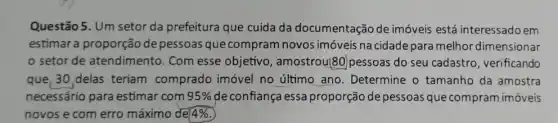 Questão 5. Um setor da prefeitura que cuida da documentação de imóveis está interessado em
estimar a proporção de pessoas que compram novos imóveis na cidade para melhor dimensionar
setor de atendimento. Com esse objetivo , amostrou80)pessoas do seu cadastro , verificando
que, 30,delas teriam comprado imóvel no último ano. Determine o tamanho da amostra
necessário para estimar com 95%  de confiança essa proporção de pessoas que compram imóveis
novos e com erro máximo de 4%