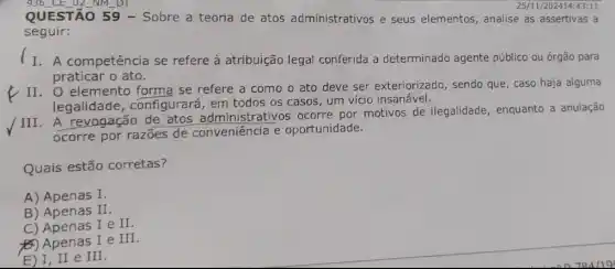 QUESTÃO 59 -Sobre a teoria de atos administrativos e seus elementos, analise as assertivas a
25/11/202414:43 :11
seguir:
I. A competência se refere à atribuição legal conferida a determinado agente público ou órgão para
praticar o ato.
II. O elemento forma se refere a como o ato deve ser exteriorizado, sendo que, caso haja alguma
legalidade , configurará, em todos os casos, um vício insanável.
/III. A revogação de atos administrativos ocorre por motivos de ilegalidade, enquanto a anulação
ocorre por razões de conveniência e oportunidade.
Quais estão corretas?
A) Apenas I
B) Apenas II
C) Apenas I e II.
(6) Apenas I e III
E) I,II e
III