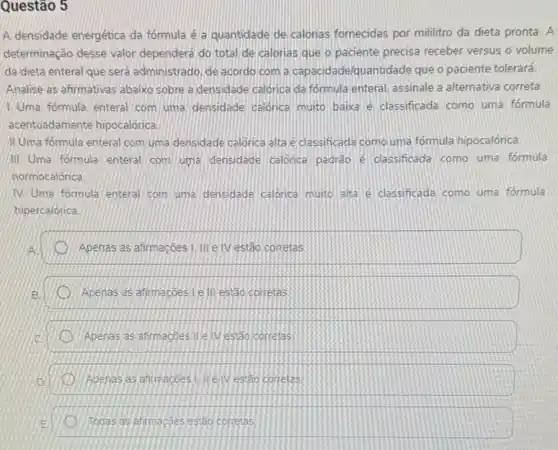 Questão 5
A densidade energética da fórmula é a quantidade de calonas fornecidas por mililitro da dieta pronta A
determinação desse valor dependerá do total de calorias que o paciente precisa receber versus o volume
da dieta enteral que será administrado, de acordo com a capacidade/quantidade que o paciente tolerará.
Analise as afirmativas abaixo sobre a densidade calorica da formula enteral, assinale a alternativa correta.
Uma formula enteral com uma densidade calónica muito baixa é classificada como uma formula
acentuadamente hipocalórica
II Uma formula enteral com uma densidade calorica alta e classificada como uma fórmula hipocalórica.
III Uma formula enteral com uma densidade calorica padrào e classificada como uma formula
normocalórica
(V) Uma formula enteral com uma densidade calonca muito alta e classificada como uma fórmul
hipercalórica
Apenas as atimaçoes !....e IV estão corretas
Apenas as afirmaçōes le III estão corretas
Apenas as afirmações.II e IV estão corretas
Apenas as atimaçoes I lie IV estão corretas
Todas as atirmações estão corretas