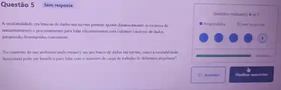 Questão 5
A escalabilidade em bancos de dados em nuvem permite ajustar dinamicamente os recursos de
armazenamento e processamento para lidar eficientemente com volumes variáveis de dados,
garantindo desempenho consistente
No contexto de um ambiente multi -tenancy em um banco de dados em nuvem, como a escalabilidade
horizontal pode ser benéfica para lidar com o aumento de carga de trabalho de diferentes inquilinos?
Questōes realizadas: 4 de 5
02h50min