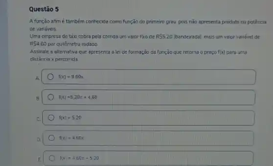 Questão 5
A função afimé também conhecida como função do primeiro grau, pois não apresenta produto ou potência
de variáveis
Uma empresa de táxi cobra pela corrida um valor fixo de RS5.20 (bandeirada), mais um valor variável de
R 4,60 por quilômetro rodado.
Assinale a alternativa que apresenta a lei de formação da função que retorna o preço f(x) para uma
distância x percorrida.
f(x)=9.80x
f(x)=5,20x+4,60
f(x)=5,20
f(x)=4,60x
f(x)=4,60x+5,20