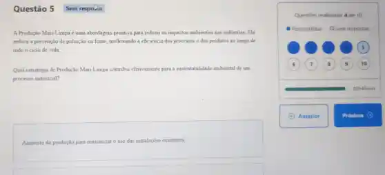 Questão 5
A Produção Mais Limpa é uma abordagem proativa para reduzir os impactos ambientais nas indústrias.Ela
enfoca a prevenção de poluição na fonte melhorando a eficiência dos processos e dos produtos ao longo de
todo o ciclo de vida
Qual estratégia de Produção Mais Limpa contribui efetivamente para a sustentabilidade ambiental de um
processo industrial?
Aumento da produção para maximizar o uso das instalações existentes.
Questōes realizadas: 4 de 10
Respondidas O Sem respostas