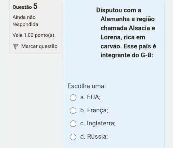 Questão 5
Disputou com a
Alemanha a região
chamada Alsacia e
Lorena, rica em
carvão. Esse país é
integrante do G-8:
Escolha uma:
a. EUA;
b. França;
c. Inglaterra;
d. Rússia;