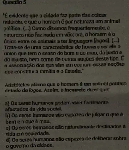 Questão 5
"E evidente que a cidade faz parte das coisas
naturais, e que o homemé por natureza um animal
politico. (...) Como dizemos frequentemente,a
natureza não faz nada em vão; ora, 0 homeméo
único entre os animais a ter linguagem (logos).. (-)
Trata-se de uma caracteristica do homem serele o
ứnico que tem o senso do born e do mau, do justo e
do injusto, bem como de outras noções deste tipo. E
a associação dos que têm em comum essas nocôes
que constitui a familia e o Estado."
Aristóteles afima que o homem é um animal politico
dotado de logos. Assim é incorreto dizer que:
a) Os seres humanos podem viver facilmente
afastados da vida social.
b) Os seres humanos são capazes de julgar 0 que é
bome o que é mau.
c) Os seres humanos são naturalmente destinados à
vida em sociedade.
d) Os seres humanos são capazes de deliberar sobre
governo da cidade.