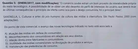 Questão 5:(ENEM/2017, com modificações) "O comércio soube extrair um bom proveito da interatividade própria
do meio A possibilidade de se obter um alto desenho do perfil de interesses do usuário, que deverá levar
às últimas consequências o princípio da oferta como isca para o desejo consumista foi o principal deles".
SANTAELLA, L Culturas e artes do pós-humano: da cultura das mídias à cibercultura. São Paulo: Paulus, 2003 (com
adaptações).
Do ponto de vista comercial, o avanço das novas tecnologias indicado no texto está associado a
A) atuação das mídias em defesa do consumidor.
B)desconhecimento dos consumidores em relação aos seus direitos.
C) relação direta entre fabricantes e consumidores.
D) inutilidade das mídias convencionais na divulgação de produtos e serviços.
E) manutenção das preferências de consumo.