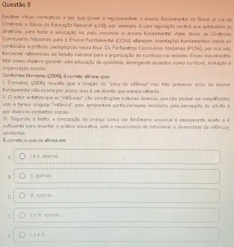 Questão 5
Existem várias normativas e leis que guiam e regulamentam o ensino fundamental no Brasil. A Lei de
Diretrizes e Bases da Educação Nacional (LDB), por exemplo, é uma legislação central que estabelece as
diretrizes para toda a educação no país, incluindo o ensino fundamental. Além disso, as Diretrizes
Curriculares Nacionais para o Ensino Fundamental (DCNs) oferecem orientações fundamentais sobre os
conteúdos e práticas pedagógicas nessa fase. Os Parâmetros Curriculares Nacionais (PCNs) por sua vez,
fornecem referencials de âmbito nacional para a organização do curriculo nas escolas. Esses documentos
têm como objetivo garantir uma educação de qualidade abrangendo aspectos como curriculo, avaliação e
organização escolar
Conforme Dornelles (2005),correto afirmar que:
1. Dornelles (2005) ressalta que a criação do "ciclo da infância" nos trés primeiros anos do ensino
fundamental nào ocorre por acaso, mas é um evento que merece reflexão
II. autor enfatiza que as "infancias" são construções culturais diversas, que não podem ser simplificadas
sob o termo singular "infancia", pois apresentam particularidades' moldadas pela percepção do adulto e
por diversos contextos socials.
III. Segundo o texto a concepção de criança como um fenômeno universal é amplamente aceita e é
suficiente para orientar a prática educativa, sem a necessidade de considerar a diversidade de infâncias
existentes
É correto o que se afirma em:
A
I e II, apenas
B
II apenas
III apenas
IIeIII apenas
1,Vert eVert vert