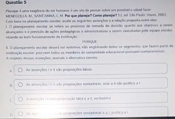 Questão 5
Planejaré uma exigência do ser humano: d um ato de pensar sobre um possivel o vidvel fazer
MENEGOLUA M; SANTANNA L.M Por que planejar? Como planejar? 12. ed. São Paulo: Vores, 2002
Com base no planejamento escolar, avalie as seguintes assercoes e a relação proposta entre elas.
1. O planejamento escolar se refore ao processo de tomada de dedisto quanto aos objetivos a serem
alcançados e a previsão de açōes pedagógicas e administrativas a serem executadas pela equipe escolar
visando ao bom funcionamento da instituição
PORQUE
II. O planejamento escolar deverd ser restritivo, não englobando todos os segmentos que fazem parte da
instituição escolar, pois nem todos os membros da comunidade educacional possuem conhecimentos
A respeito dessas asserçoes assinale a alternativa correta:
As assercoes le II são proposições falsas.
As assercoeste II são proposições verdadeiras, mas all nào justifica al
Aasserçãolé uma proposição falsa e a II, verdadeira
As as	sao proposições verdadeiras e a II justifica a assorce