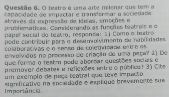 Questão 6, 0 teatro é uma arte milenar que tem a
capacidade de impactar e transformar a sociedade
através da expressão de ideias , emogōes e
probl emáticas . Considers ndo as funções teatrais e o
papel social do teatro , responda: 1)Como o teatro
pode contribuir para o desenvolvim ento de habilidades
colaborativas e o senso de coietivida ide entre os
envolvidos no processo de criação de uma peça? 2) De
que forma o teatro pode abordar questōes sociais e
promover debates e reflexoes entre o público ? 3) Cite
um exemplo de peça teatral que teve impacto
significativo na sociedade e explique brevemer te sua
importância.