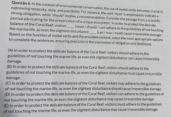 Questão 6. In the context of environmental conservation, the use of modal verbs becomes crucial in
expressing necessity duty, and possibility. For instance, the verb'must is employed to indicate a
strong obligation , while'should" implies a recommendation Consider the passage from a scientific
journal advocating for the preservation of a unique ecosystem: 'In order to protect the delicate
balance of the Coral Reef, visitors
__
(must /should/can)adhere to the guidelines of not touching
the marine life, as even the slightest disturbance
__
(can / may / must)cause irreversible damage!
Based on the function of modal verbs and the provided context, select the most appropriate options
to complete the sentences, ensuring precision in the expression of obligation and likelihood.
(A) In order to protect the delicate balance of the Coral Reef, visitors should adhere to the
guidelines of not touching the marine life , as even the slightest disturbance can cause irreversible
damage.
(B) In order to protect the delicate balance of the Coral Reef visitors should adhere to the
guidelines of not touching the marine life , as even the slightest disturbance must cause irreversible
damage.
(C) In order to protect the delicate balance of the Coral Reef, visitors may adhere to the guidelines
of not touching the marine life, as even the slightest disturbance should cause irreversible damage.
(D) In order to protect the delicate balance of the Coral Reef, visitors can adhere to the guidelines of
not touching the marine life, as even the slightest disturbance may cause irreversible damage.
(E) In order to protect the delicate balance of the Coral Reef, visitors must adhere to the guidelines
of not touching the marine life, as even the slightest disturbance may cause irreversible damage.