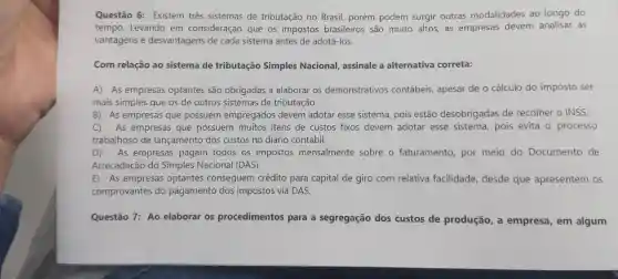 Questão 6: Existem três sistemas de tributação no Brasil, porém podem surgir outras modalidades ao longo do
tempo. Levando em consideração que os impostos brasileiros são muito altos, as empresas devem analisar as
vantagens e desvantagens de cada sistema antes de adotá-los.
Com relação ao sistema de tributação Simples Nacional, assinale a alternativa correta:
A) As empresas optantes são obrigadas a elaborar os demonstrativos contábeis, apesar de o cálculo do imposto ser
mais simples que os de outros sistemas de tributação.
B) As empresas que possuem empregados devem adotar esse sistema pois estão desobrigadas de recolher o INSS.
C) As empresas que possuem muitos itens de custos fixos devem adotar esse sistema pois evita o processo
trabalhoso de lançamento dos custos no diário contábil.
D) As empresas pagam todos os impostos mensalmente sobre o faturamento por meio do Documento de
Arrecadação do Simples Nacional (DAS)
E) As empresas optantes conseguem crédito para capital de giro com relativa facilidade, desde que apresentem os
comprovantes do pagamento dos impostos via DAS.
Questão 7: Ao elaborar os procedimentos para a segregação dos custos de produção, a empresa, em algum