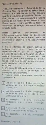 Questão 6 (valor: 2)
João, Juiz-Presidente do Tribunai do Júri da
Comarca Alfa, no interior do estado Beta
verificou a existencia de dúvida concreta
quanto a segurança pessoal de Cleitinho do
Grau, réu em processo que apura a suposta
prática de um crime doloso contra a vida.
Dessa forma, o julzo cientificou todos os
envolvidos na relação processual sobre a
situação posta
Nesso cenário considerando as
informaçbes apresentadas as disposiçóes
do Códgo de Processo Penal, avalie as
asserpoes a seguir e a relação proposta
entre elas
1. Se o interesse da ordem pública o
reclamar ou houver duyida sobre a
imparcialidade do juri ou a segurança
pessoal do acusado, o Tribuna de oficio
poderá determinar o desaforamento do
julgamento para outra comarca da mesma
preferindo-50 as mais próximas
regiáo, onde nào existam aqueles motivos
PORQUE
II. em razão da soberania dos veredictos é
prescindivel, por lei, a provocação das
partes pelo desaforamento
A respeito dessas assercoes, assinale a
opçáo correta
A
verdadeiras, e a ll é uma justificativa
A As assercoes I e II sao proposiçōes
correta da I
B
verdadeiras, mas a II nào é uma
II sao proposiçôes
justificativa correta da!
C
verdadeira, e a II é uma proposicao
A assercáo lé uma proposição
falsa
D
a IIé uma proposição verdadeira
A asserção lé uma proposição falsa, e
As asserçbes I'll sao proposiçdes
Questão 7 (valor: 2)