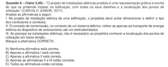 Questão 6 -(Valor 3 ,00) - "O projeto de instalações elétricas prediais é uma representação gráfica e escrita
do que se instalar na edificação , com todos os seus detalhes e a dos pontos de
utilização" (CARVALO JUNIOR, 2017).
Analise as afirmativas a seguir:
I. No projeto de instalação elétrica de uma edificação, o projetista deve evitar dimensionar e definir o tipo
dos condutores e condutos.
II. O conceito de transmissão, no contexto de um sistema elétrico , refere-se apenas ao transporte de energia
elétrica do dispositivo de acionamento até um eletrodoméstico.
III. Ao planejar as instalações elétricas, não é necessário ao projetista conhecer a localização dos pontos de
utilização em baixa tensão.
Marque a alternativa CORRETA:
A) Nenhuma afirmativa está correta.
B) Apenas a afirmativa Testá correta.
C) Apenas a afirmativa II está correta.
D) Apenas as afirmativas ; II e III estão corretas.
E) Todas as afirmativas estão corretas.