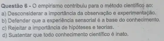 Questão 6-0 empirismo contribuiu para o método científico ao:
a) De sconsiderar a importância da observação e experimentação.
b) Defender que a experiência sensorial é a base do conhecimento.
c) Rejeitar a importância de hipóteses e teorias.
d) Sustentar que todo conhecimento científico é inato.