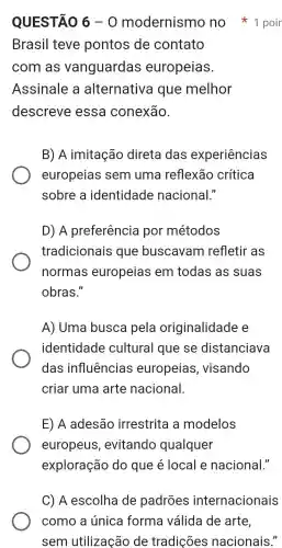 QUESTÃO 6-0 modernismo no 1 poir
Brasil teve pontos de contato
com as vanguardas europeias.
Assinale a alternativa que melhor
descreve essa conexão.
B) A imitação direta das experiências
europeias sem uma reflexão crítica
sobre a identidade nacional."
D) A preferência por métodos
tradicionais que buscavam refletir as
normas europeias em todas as suas
obras."
A) Uma busca pela originalidade e
identidade cultural que se distanciava
das influências europeias , visando
criar uma arte nacional.
E) A adesão irrestrita a modelos
europeus , evitando qualquer
exploração do que é local e nacional."
C) A escolha de padrões internacionais
como a única forma válida de arte,
sem utilização de tradições nacionais."