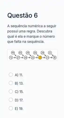 Questão 6
A sequência numérica a seguir
possui uma regra . Descubra
qual é ela e marque o número
que falta na sequência.
A) 11.
B) 13.
C) 15.
D) 17.
E) 19.