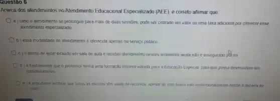 Questão 6
Acerca dos atendimentos no Atendimento Educacional Especializado (AEE), é correto afirmar que:
a) caso o atendimento se prolongue para mais de duas sessões, pode ser cobrado um valor ou uma taxa adicional por oferecer esse
atendimento especializado.
b) essa modalidade de atendimento é oferecida apenas no serviço público.
C) 0 direito de estar incluido em sala de aula e receber atendimento nesses ambientes ainda não é assegurado pffr lei.
d) é fundamental que o professor tenha uma formação mínima voltada para a Educação Especial para que possa desenvolver um
trabalho efetivo
e) éimportante lembrar que todas as escolas têm salas de recursos, apesar de elas terem sido institucionalizadas desde a década de
1940