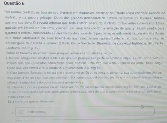 Questão 6
"As teorias contratuais tiveram seu pioneiro em Maquiavel, defensor do Estado como entidade nascida do
contrato entre povo e principe. Outro dos grandes defensores do Estado contratual foi Thomas Hobbes,
que em sua obra O Leviatã afirmou que todo Estado nasce do contrato mútuo entre os homens.Estes
quando em estado de natureza, viveriam em constante conflito e situação de guerra Assim sendo para
garantir a ordem, considerada a única forma de a sociedade prosperar, os individuos faziam um acordo em
que todos abdicavam de suas liberdades em favor de um representante, o rei, que, por sua vez,se
encarregaria de garantir a ordem." (SILVA, Kalina Vanderlei. Dicionário de conceitos históricos. São Paulo:
Contexto, 2009. p. 12)
Sobre os teóricos do absolutismo europeu, avalie as afirmativas a seguir.
1. Nicolau Maquiavel enfatiza a ideia de que um principe não pode se limitar a seguir as virtudes e valores
morais que são reputados como bons pelos homens , uma vez que a manutenção do poder pode exigir
ações que vão contra a fé, a caridade , a humanidade e a religião
II. Para Jacques Bossuet.o rei era 0 representante de Deus na terra, e, portanto, sua autoridade deveria ser
inquestionável; ou seja, seu pensamento tinha como principal objetivo justificar a autoridade monárquica e
reforçar a obediência do povo aos seus governantes.
III. Thomas Hobbes presenciou as benesses do Parlamentarismo Monárquico inglês, por isto, apesar de
muito criticado pelos teóricos absolutistas, defendeu a ideia de que o poder deveria ser exercido pelo povo
e não pelos reis
Está correto o que se afirma em
Ie III apenas