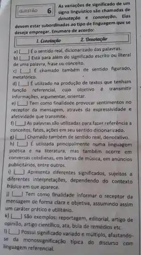 QUESTÃO 6
As variações de significado de um
signo linguístico são chamadas de
denotação e conotação . Elas
devem estar subordinadas ao tipo de linguagem que se
deseja empregar.Enumere de acordo:
1. Conotação
2. Denotação
a) [ () lế o sentido real,dicionarizado das palavras.
b) [
] Está para além do significado escrito ou literal
de uma palavra frase ou conceito.
c) [ () É chamado também de sentido figurado,
metafórico.
d) __ ] É utilizado na produção de textos que tenham
função referencial , cujo objetivo é transmitir
informações , argumentar orientar.
e) __ Tem como finalidade provocar sentimentos no
receptor da mensagem , através da expressividade e
afetividade que transmite.
f) L __ JAs palavras são utilizadas para fazer referência a
conceitos, fatos , ações em seu sentido dicionarizado.
B) __ Chamado também de sentido real denotativo.
h) [ ] E utilizada principalmente numa linguagem
poética e na literatura , mas também ocorre em
conversas cotidianas, em letras de música, em anúncios
publicitários entre outros.
i) [ () Apresenta diferentes significados , sujeitos a
diferentes interpretações dependendo do contexto
frásico em que aparece.
jj __ Tem como finalidade informar o receptor da
mensagem de forma clara e objetiva , assumindo assim
um caráter prático e utilitário.
k) [ __
] São exemplos:reportagem , editorial artigo de
opinião, artigo científico, ata , bula de remédios etc.
I) I __
Possui significado variado e múltiplo , afastando-
se da monossignificaç ão típica do discurso . com
linguagem referencial.